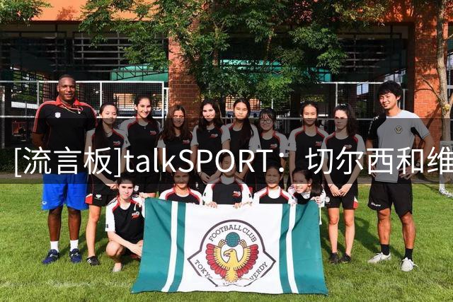 [流言板]talkSPORT：切尔西和维尔贝克谈妥，今夏清洗德拉普+杰克逊